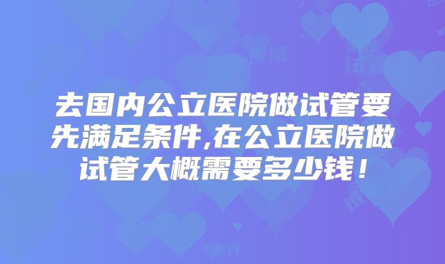 去国内公立医院做试管要先满足条件,在公立医院做试管大概需要多少钱！
