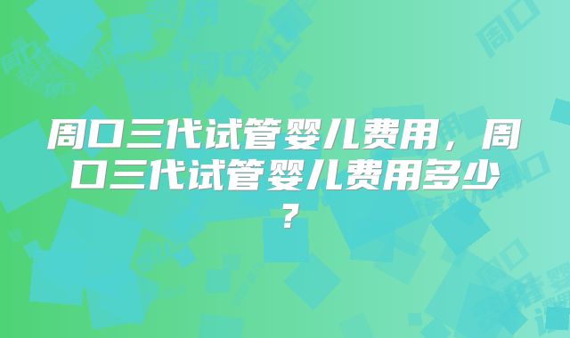 周口三代试管婴儿费用,周口三代试管婴儿费用多少?
