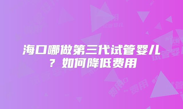 海口哪做第三代试管婴儿?如何降低费用