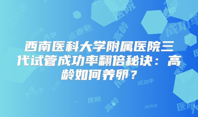 西南医科大学附属医院三代试管成功率翻倍秘诀：高龄如何养卵？