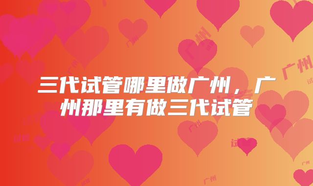 三代试管哪里做广州,广州那里有做三代试管