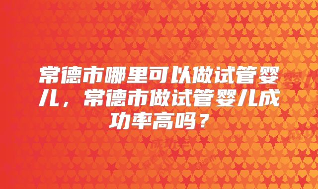 常德市哪里可以做试管婴儿,常德市做试管婴儿成功率高吗?
