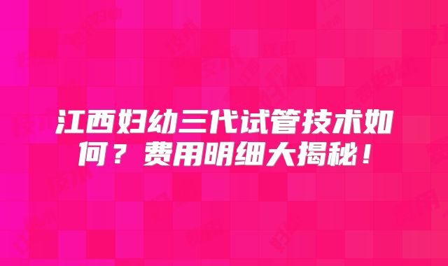 江西妇幼三代试管技术如何？费用明细大揭秘！