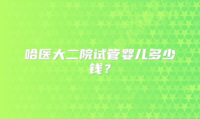 哈医大二院试管婴儿多少钱？