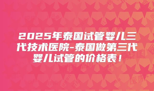2025年泰国试管婴儿三代技术医院-泰国做第三代婴儿试管的价格表!