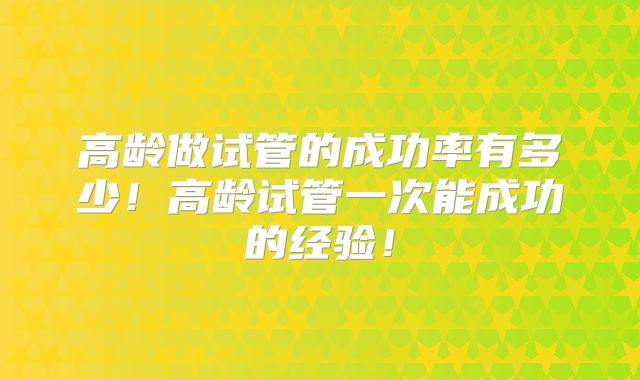 高龄做试管的成功率有多少！高龄试管一次能成功的经验！