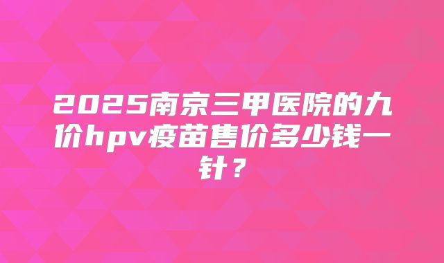 2025南京三甲医院的九价hpv疫苗售价多少钱一针？