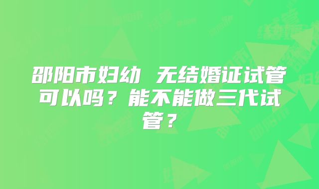 邵阳市妇幼 无结婚证试管可以吗?能不能做三代试管?