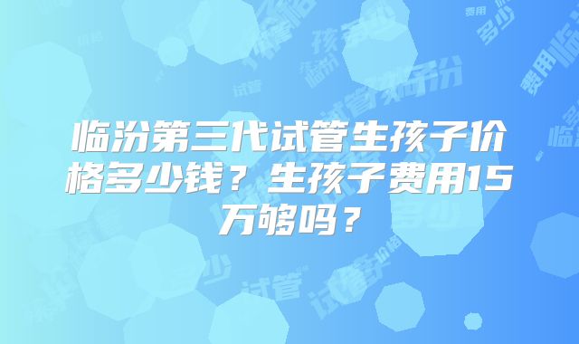 临汾第三代试管生孩子价格多少钱？生孩子费用15万够吗？