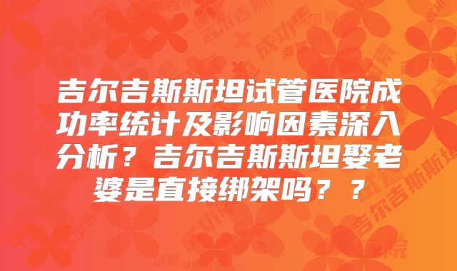 吉尔吉斯斯坦试管医院成功率统计及影响因素深入分析？吉尔吉斯斯坦娶老婆是直接绑架吗？？