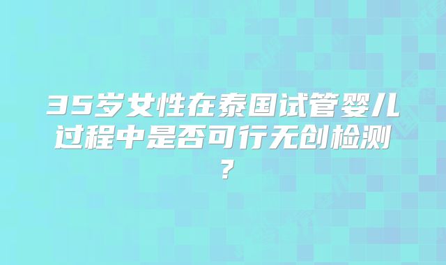 35岁女性在泰国试管婴儿过程中是否可行无创检测？