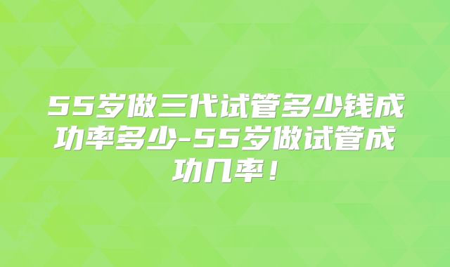 55岁做三代试管多少钱成功率多少-55岁做试管成功几率!