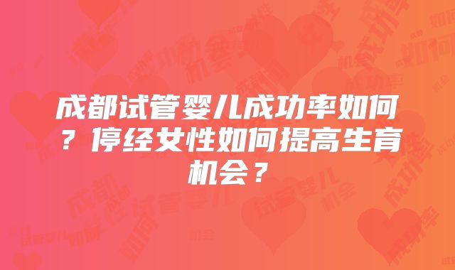 成都试管婴儿成功率如何？停经女性如何提高生育机会？