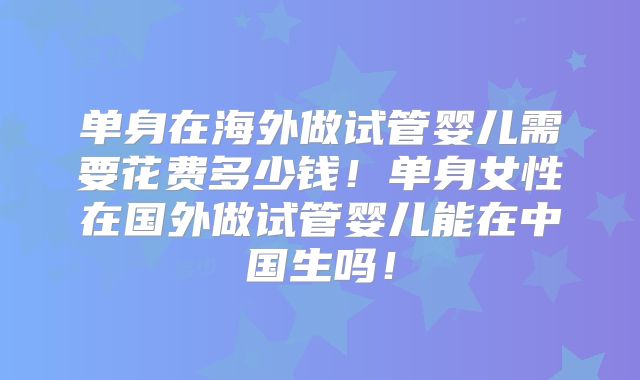 单身在海外做试管婴儿需要花费多少钱!单身女性在国外做试管婴儿能在中国生吗!