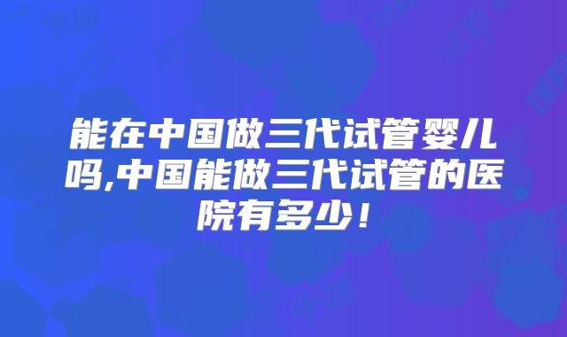 能在中国做三代试管婴儿吗,中国能做三代试管的医院有多少!