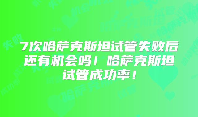 7次哈萨克斯坦试管失败后还有机会吗！哈萨克斯坦试管成功率！