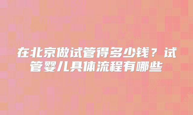 在北京做试管得多少钱?试管婴儿具体流程有哪些