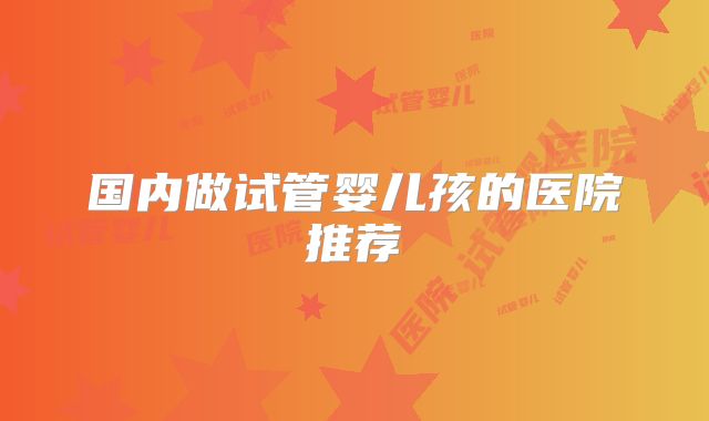 国内做试管婴儿孩的医院推荐