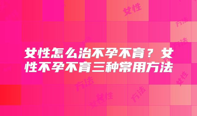 女性怎么治不孕不育？女性不孕不育三种常用方法