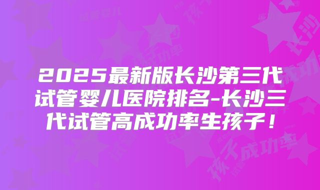 2025最新版长沙第三代试管婴儿医院排名-长沙三代试管高成功率生孩子！