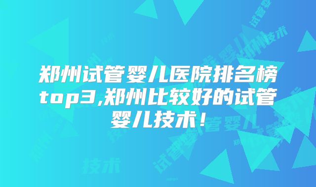 郑州试管婴儿医院排名榜top3,郑州比较好的试管婴儿技术!