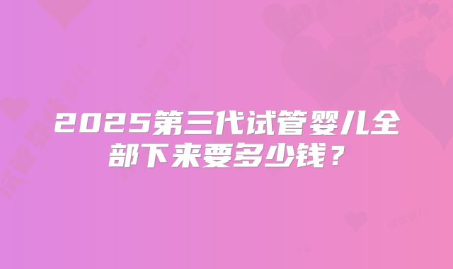2025第三代试管婴儿全部下来要多少钱？