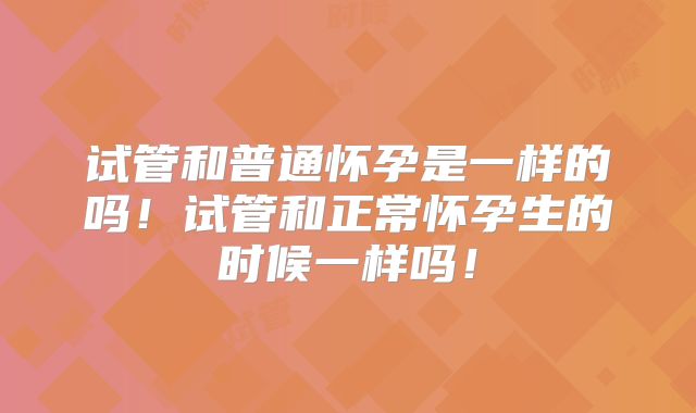 试管和普通怀孕是一样的吗！试管和正常怀孕生的时候一样吗！