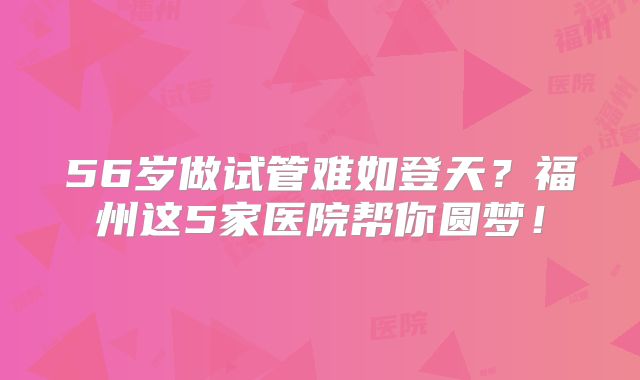 56岁做试管难如登天？福州这5家医院帮你圆梦！