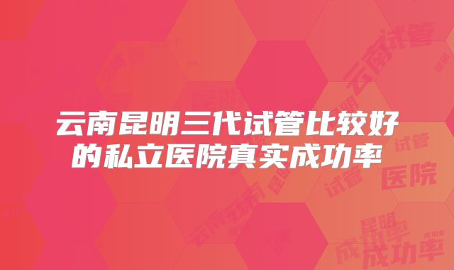 云南昆明三代试管比较好的私立医院真实成功率