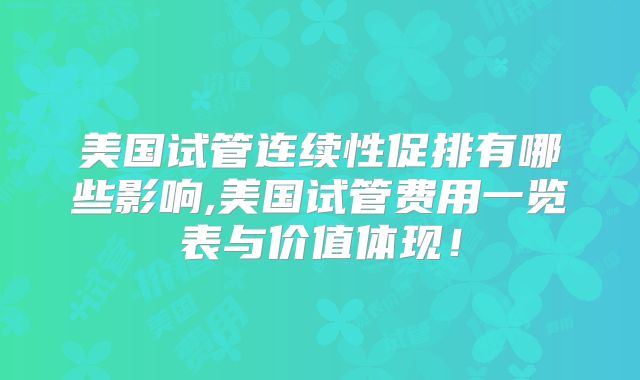 美国试管连续性促排有哪些影响,美国试管费用一览表与价值体现！