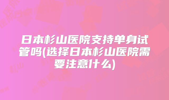 日本杉山医院支持单身试管吗(选择日本杉山医院需要注意什么)