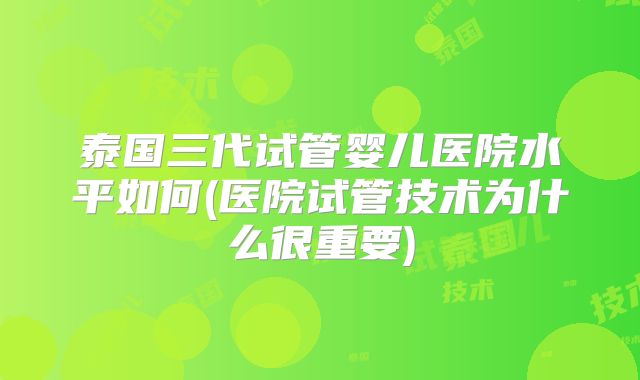 泰国三代试管婴儿医院水平如何(医院试管技术为什么很重要)