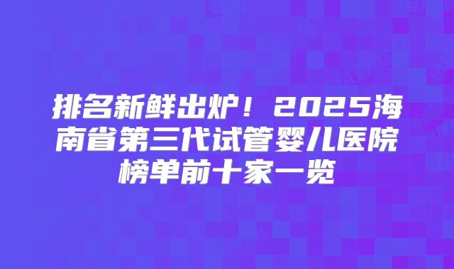 排名新鲜出炉！2025海南省第三代试管婴儿医院榜单前十家一览