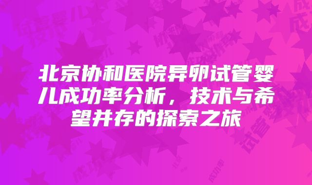 北京协和医院异卵试管婴儿成功率分析，技术与希望并存的探索之旅