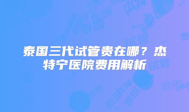 泰国三代试管贵在哪?杰特宁医院费用解析