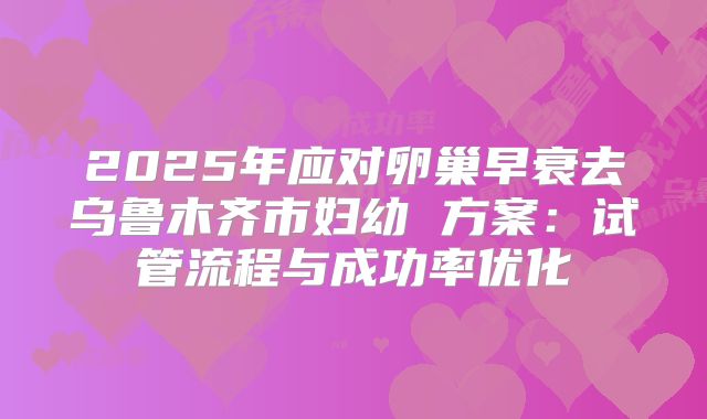 2025年应对卵巢早衰去乌鲁木齐市妇幼 方案:试管流程与成功率优化