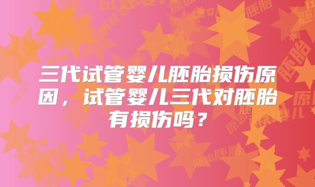 三代试管婴儿胚胎损伤原因，试管婴儿三代对胚胎有损伤吗？