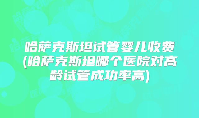 哈萨克斯坦试管婴儿收费(哈萨克斯坦哪个医院对高龄试管成功率高)