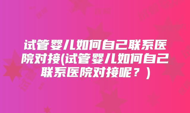试管婴儿如何自己联系医院对接(试管婴儿如何自己联系医院对接呢？)