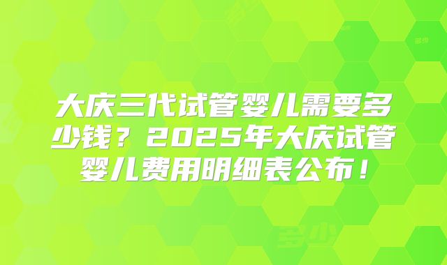 大庆三代试管婴儿需要多少钱？2025年大庆试管婴儿费用明细表公布！