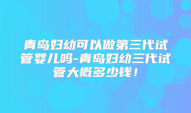 青岛妇幼可以做第三代试管婴儿吗-青岛妇幼三代试管大概多少钱！
