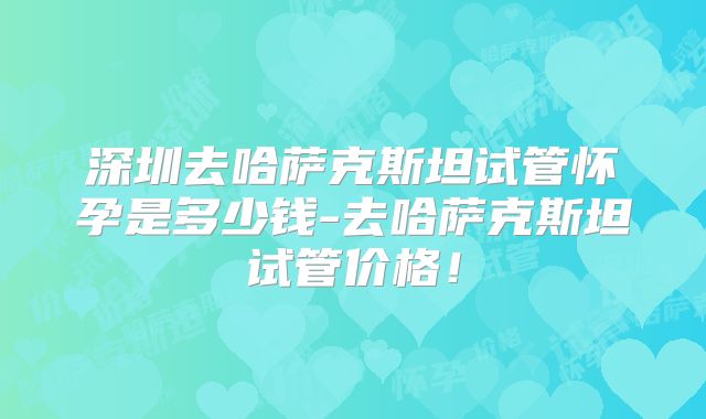 深圳去哈萨克斯坦试管怀孕是多少钱-去哈萨克斯坦试管价格！