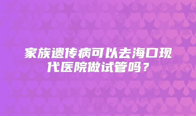 家族遗传病可以去海口现代医院做试管吗？
