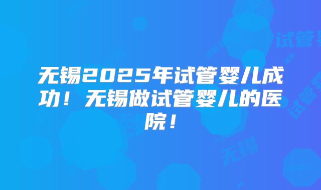 无锡2025年试管婴儿成功！无锡做试管婴儿的医院！