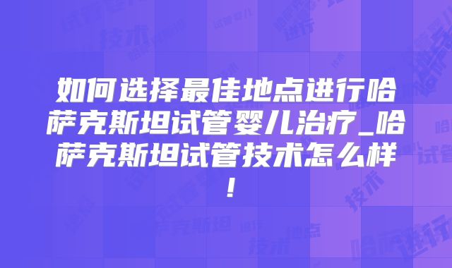 如何选择最佳地点进行哈萨克斯坦试管婴儿治疗_哈萨克斯坦试管技术怎么样！