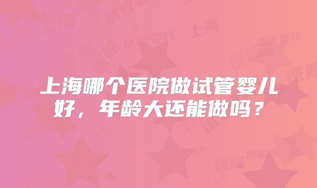 上海哪个医院做试管婴儿好，年龄大还能做吗？