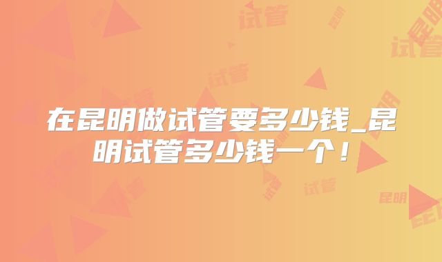 在昆明做试管要多少钱_昆明试管多少钱一个！
