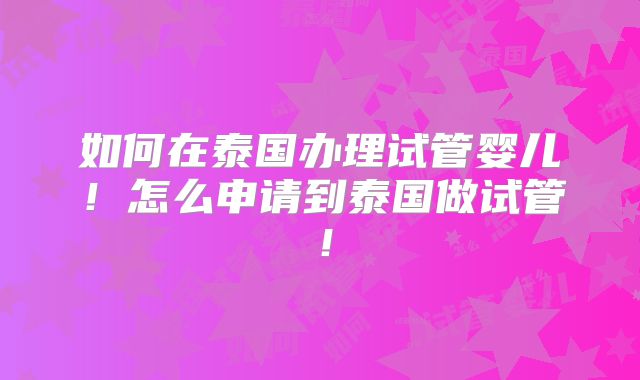 如何在泰国办理试管婴儿！怎么申请到泰国做试管！