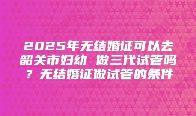 2025年无结婚证可以去韶关市妇幼 做三代试管吗？无结婚证做试管的条件