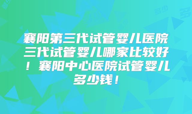 襄阳第三代试管婴儿医院三代试管婴儿哪家比较好！襄阳中心医院试管婴儿多少钱！